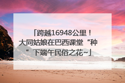 跨越16948公里！大同姑娘在巴西课堂“种”下端午民俗之花~